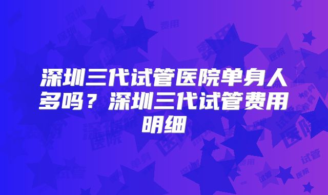 深圳三代试管医院单身人多吗?深圳三代试管费用明细