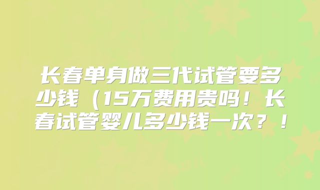 长春单身做三代试管要多少钱(15万费用贵吗!长春试管婴儿多少钱一次?!