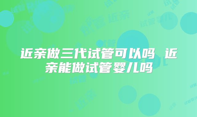 近亲做三代试管可以吗 近亲能做试管婴儿吗