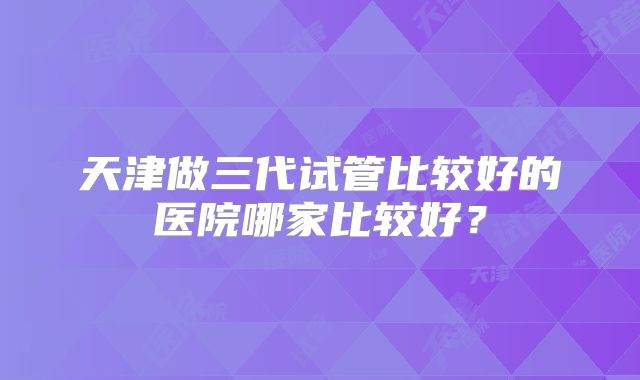 天津做三代试管比较好的医院哪家比较好？