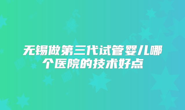无锡做第三代试管婴儿哪个医院的技术好点