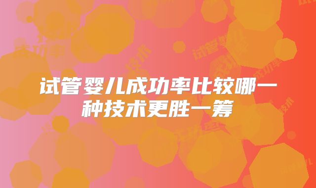 试管婴儿成功率比较哪一种技术更胜一筹