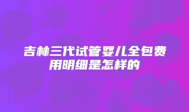 吉林三代试管婴儿全包费用明细是怎样的