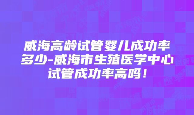 威海高龄试管婴儿成功率多少-威海市生殖医学中心试管成功率高吗!