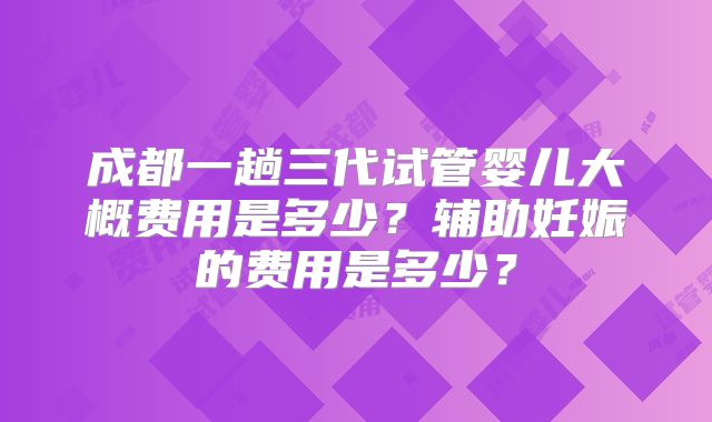 成都一趟三代试管婴儿大概费用是多少？辅助妊娠的费用是多少？