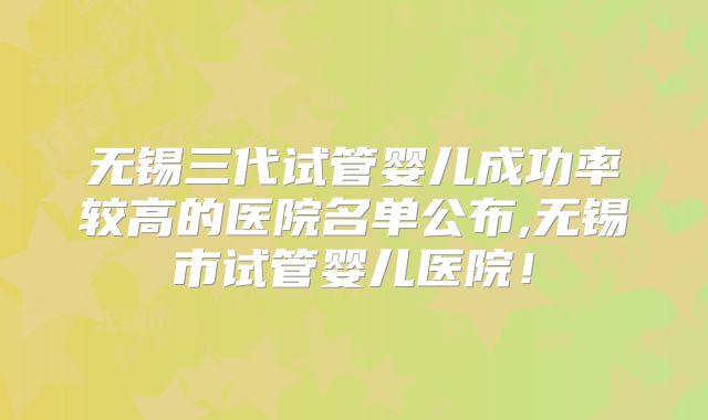 无锡三代试管婴儿成功率较高的医院名单公布,无锡市试管婴儿医院!