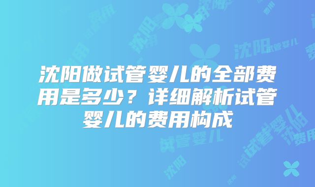 沈阳做试管婴儿的全部费用是多少？详细解析试管婴儿的费用构成
