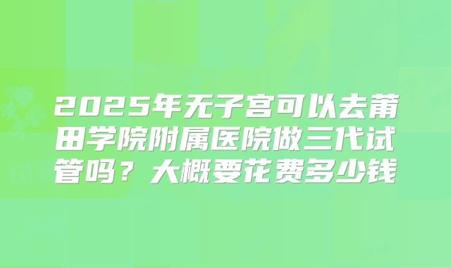 2025年无子宫可以去莆田学院附属医院做三代试管吗？大概要花费多少钱