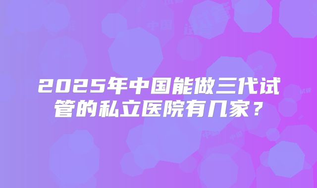 2025年中国能做三代试管的私立医院有几家？