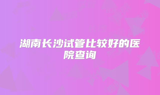 湖南长沙试管比较好的医院查询