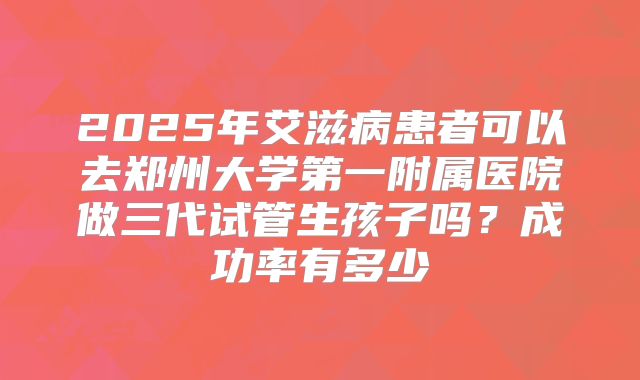 2025年艾滋病患者可以去郑州大学第一附属医院做三代试管生孩子吗？成功率有多少