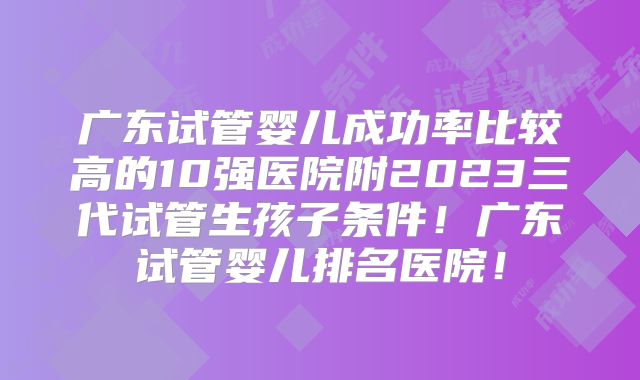 广东试管婴儿成功率比较高的10强医院附2023三代试管生孩子条件!广东试管婴儿排名医院!