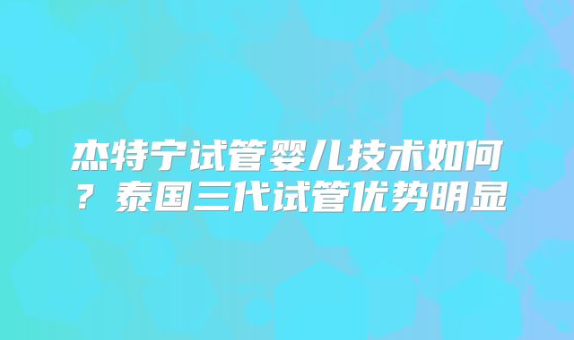 杰特宁试管婴儿技术如何?泰国三代试管优势明显