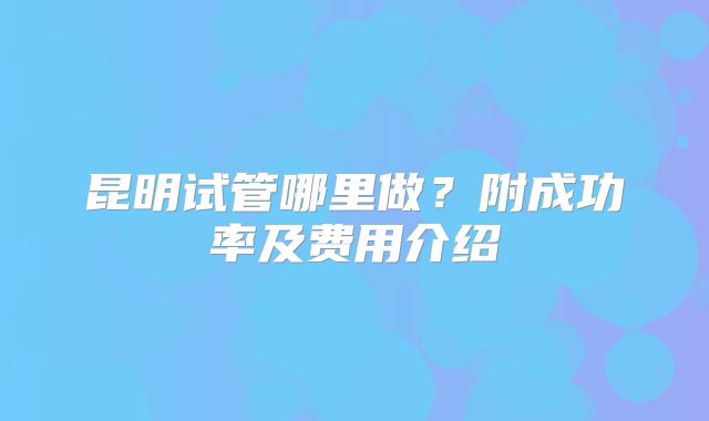 昆明试管哪里做？附成功率及费用介绍