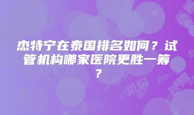 杰特宁在泰国排名如何？试管机构哪家医院更胜一筹？
