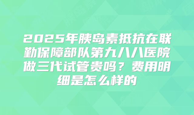 2025年胰岛素抵抗在联勤保障部队第九八八医院做三代试管贵吗?费用明细是怎么样的
