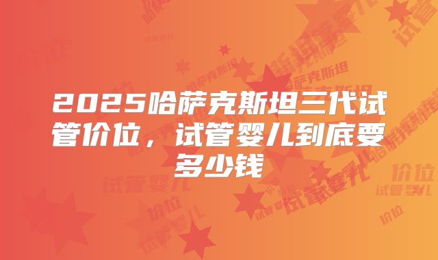 2025哈萨克斯坦三代试管价位,试管婴儿到底要多少钱