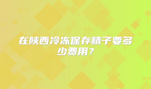 在陕西冷冻保存精子要多少费用？