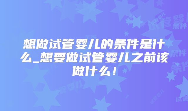 想做试管婴儿的条件是什么_想要做试管婴儿之前该做什么！