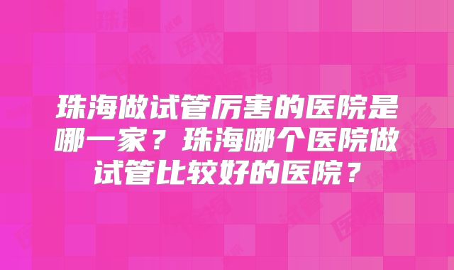 珠海做试管厉害的医院是哪一家?珠海哪个医院做试管比较好的医院?