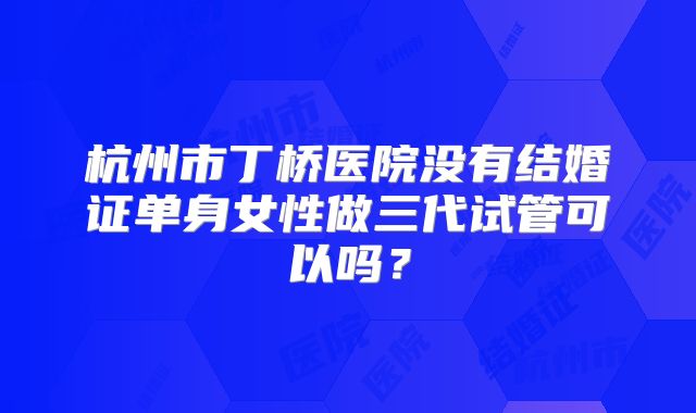杭州市丁桥医院没有结婚证单身女性做三代试管可以吗?