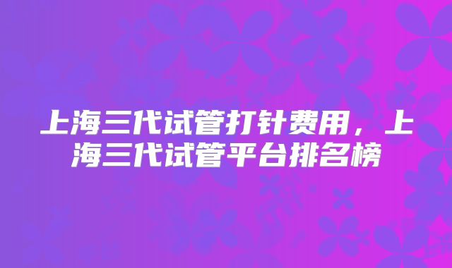 上海三代试管打针费用，上海三代试管平台排名榜
