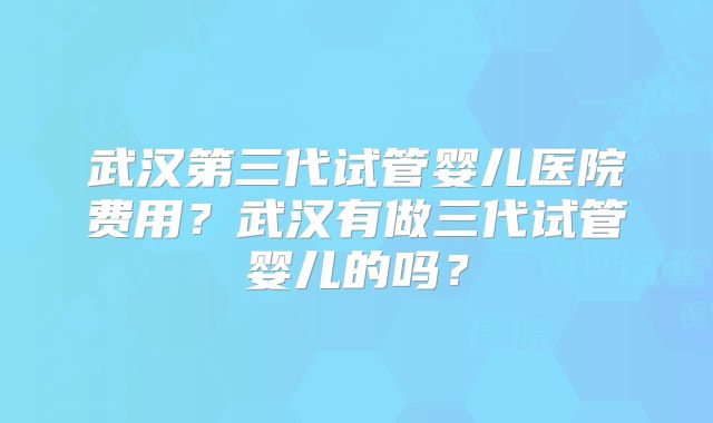 武汉第三代试管婴儿医院费用？武汉有做三代试管婴儿的吗？