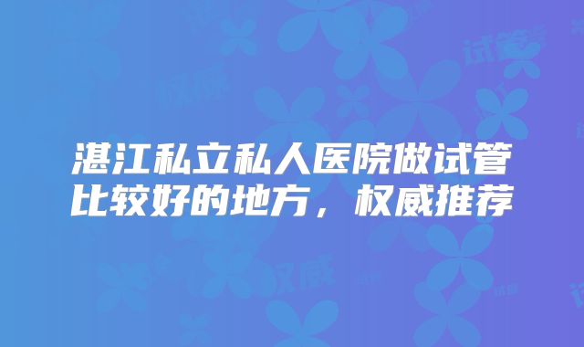 湛江私立私人医院做试管比较好的地方，权威推荐