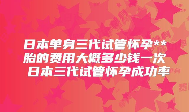 日本单身三代试管怀孕**胎的费用大概多少钱一次 日本三代试管怀孕成功率