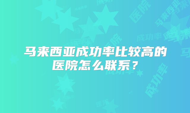 马来西亚成功率比较高的医院怎么联系?
