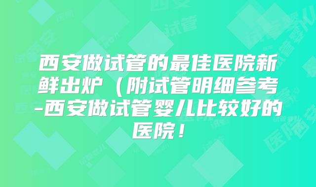 西安做试管的最佳医院新鲜出炉(附试管明细参考-西安做试管婴儿比较好的医院!