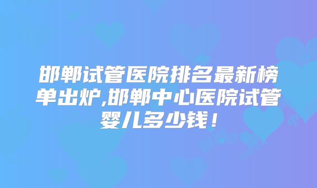 邯郸试管医院排名最新榜单出炉,邯郸中心医院试管婴儿多少钱！