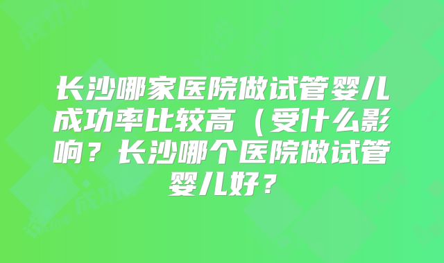 长沙哪家医院做试管婴儿成功率比较高（受什么影响？长沙哪个医院做试管婴儿好？