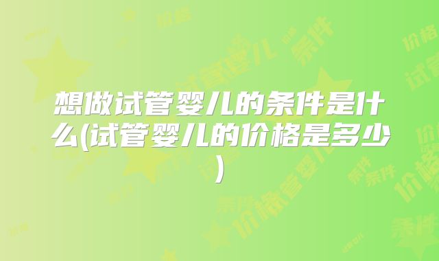 想做试管婴儿的条件是什么(试管婴儿的价格是多少)