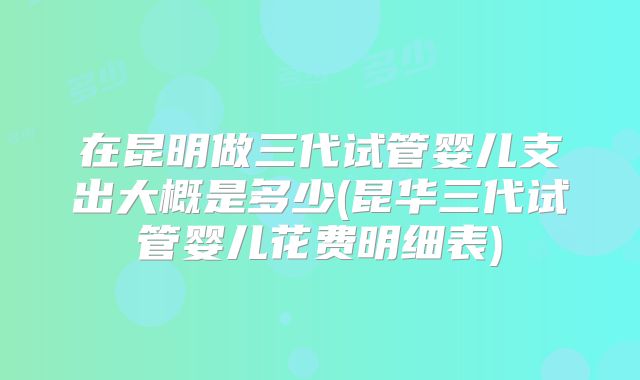 在昆明做三代试管婴儿支出大概是多少(昆华三代试管婴儿花费明细表)