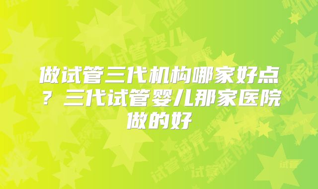 做试管三代机构哪家好点？三代试管婴儿那家医院做的好