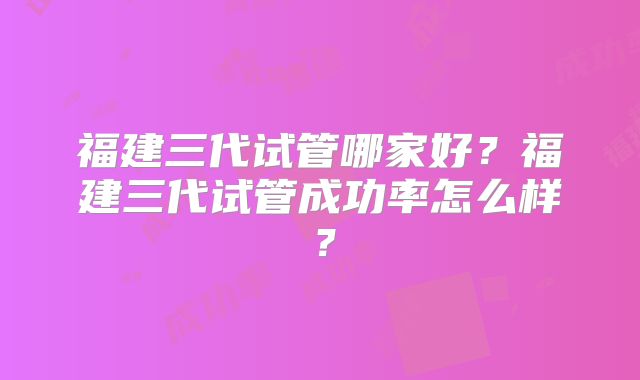 福建三代试管哪家好？福建三代试管成功率怎么样？