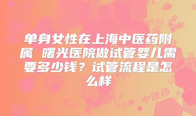单身女性在上海中医药附属 曙光医院做试管婴儿需要多少钱?试管流程是怎么样