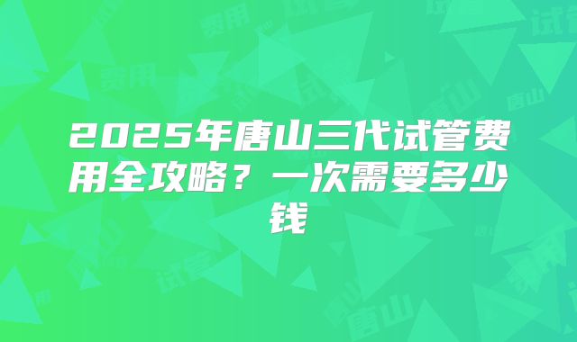 2025年唐山三代试管费用全攻略?一次需要多少钱