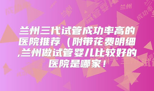 兰州三代试管成功率高的医院推荐(附带花费明细,兰州做试管婴儿比较好的医院是哪家!