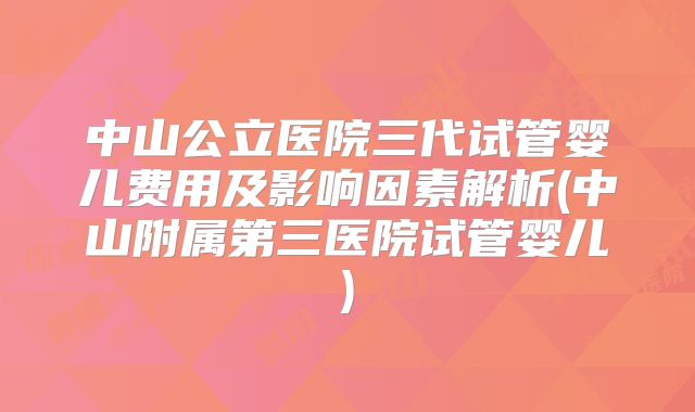 中山公立医院三代试管婴儿费用及影响因素解析(中山附属第三医院试管婴儿)