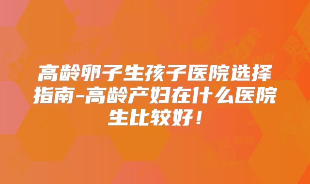 高龄卵子生孩子医院选择指南-高龄产妇在什么医院生比较好！