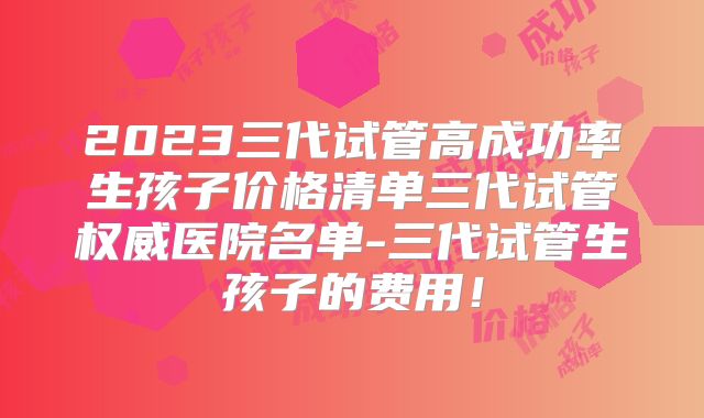 2023三代试管高成功率生孩子价格清单三代试管权威医院名单-三代试管生孩子的费用！