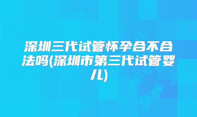 深圳三代试管怀孕合不合法吗(深圳市第三代试管婴儿)