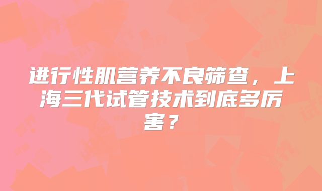 进行性肌营养不良筛查,上海三代试管技术到底多厉害?