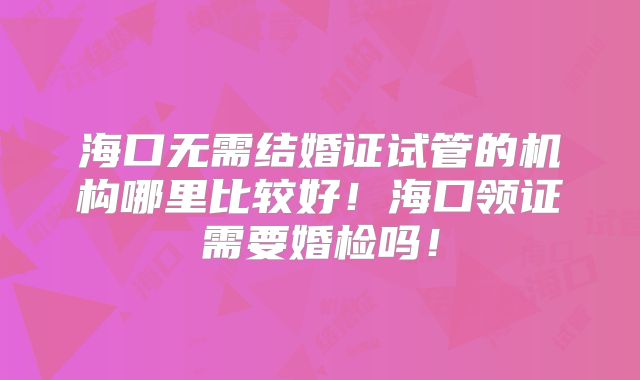 海口无需结婚证试管的机构哪里比较好!海口领证需要婚检吗!