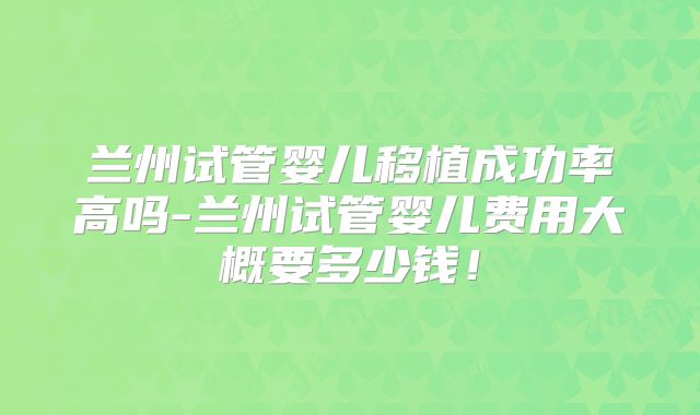 兰州试管婴儿移植成功率高吗-兰州试管婴儿费用大概要多少钱!