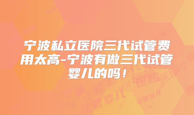 宁波私立医院三代试管费用太高-宁波有做三代试管婴儿的吗!