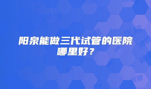 阳泉能做三代试管的医院哪里好？