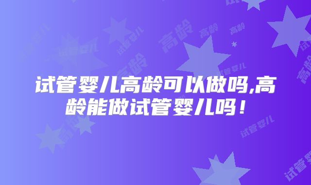 试管婴儿高龄可以做吗,高龄能做试管婴儿吗！
